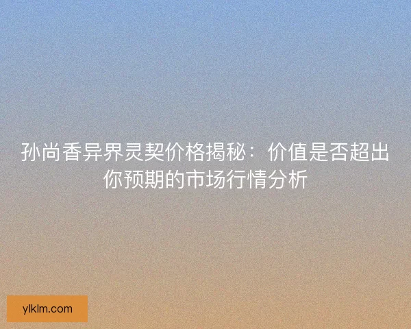 孙尚香异界灵契价格揭秘：价值是否超出你预期的市场行情分析