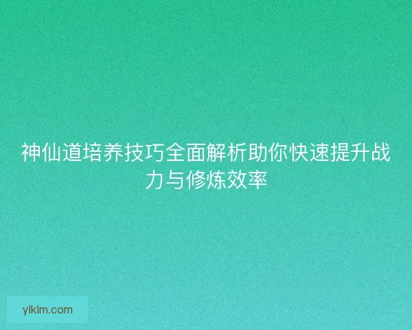 神仙道培养技巧全面解析助你快速提升战力与修炼效率