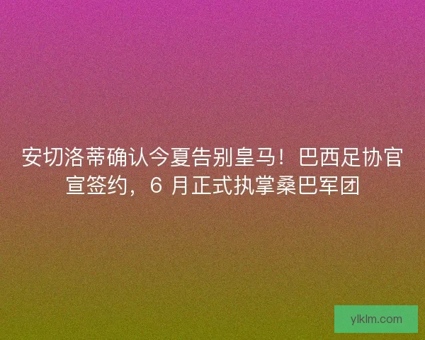 安切洛蒂确认今夏告别皇马！巴西足协官宣签约，6 月正式执掌桑巴军团