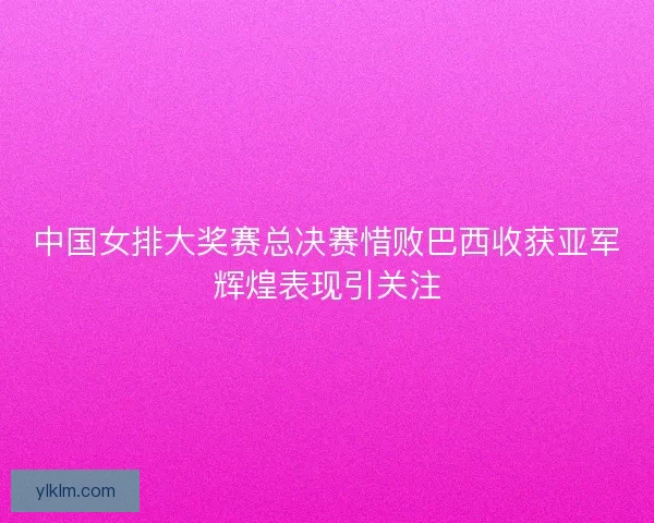 中国女排大奖赛总决赛惜败巴西收获亚军辉煌表现引关注