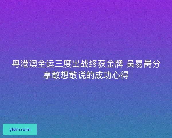 粤港澳全运三度出战终获金牌 吴易昺分享敢想敢说的成功心得