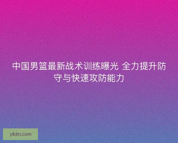 中国男篮最新战术训练曝光 全力提升防守与快速攻防能力